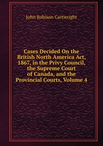 Cases Decided On the British North America Act, 1867, in the Privy Council, the Supreme Court of Canada, and the Provincial Courts, Volume 4