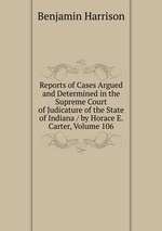 Reports of Cases Argued and Determined in the Supreme Court of Judicature of the State of Indiana / by Horace E. Carter, Volume 106