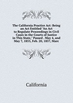 The California Practice Act: Being an Act Entitled "An Act to Regulate Proceedings in Civil Cases in the Courts of Justice in This State," Passed . May 4, and May 7, 1855, Feb. 20, 1857, Marc