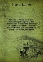 Remains of Myles Coverdale.: Containing Prologues to the Translation of the Bible. Treatise On Death. Hope of the Faithful. Exhortation to the . Confutation of the Treatise of John Stand