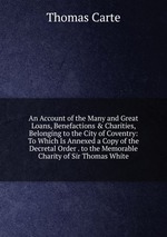 An Account of the Many and Great Loans, Benefactions & Charities, Belonging to the City of Coventry: To Which Is Annexed a Copy of the Decretal Order . to the Memorable Charity of Sir Thomas White