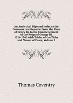 An Analytical Digested Index to the Common Law Reports: From the Time of Henry Iii. to the Commencement of the Reign of George Iii. 1216-1760 with Tables of the Titles and Names of Cases, Volume 1