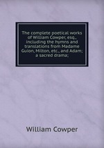 The complete poetical works of William Cowper, esq., including the hymns and translations from Madame Guion, Milton, etc., and Adam; a sacred drama;