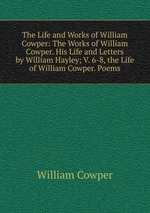 The Life and Works of William Cowper: The Works of William Cowper. His Life and Letters by William Hayley; V. 6-8, the Life of William Cowper. Poems