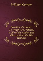 Beauties of Cowper: To Which Are Prefixed, a Life of the Author and Observations On His Writings