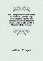 The Complete Poetical Works of William Cowper, Esq: Including the Hymns and Translations from Madame Guion, Milton, Etc. ; with a Memoir of the Author