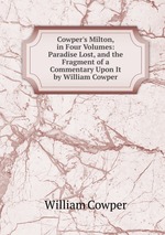 Cowper`s Milton, in Four Volumes: Paradise Lost, and the Fragment of a Commentary Upon It by William Cowper