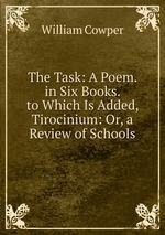The Task: A Poem. in Six Books. to Which Is Added, Tirocinium: Or, a Review of Schools