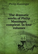 The dramatic works of Philip Massinger, compleat. In four volumes