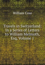 Travels in Switzerland: In a Series of Letters to William Melmoth, Esq, Volume 1