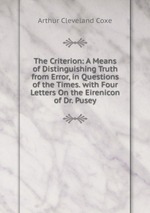 The Criterion: A Means of Distinguishing Truth from Error, in Questions of the Times. with Four Letters On the Eirenicon of Dr. Pusey