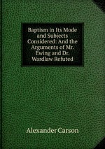 Baptism in Its Mode and Subjects Considered: And the Arguments of Mr. Ewing and Dr. Wardlaw Refuted