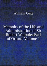 Memoirs of the Life and Administration of Sir Robert Walpole: Earl of Orford, Volume 1