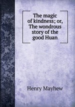 The magic of kindness; or, The wondrous story of the good Huan