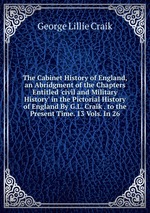 The Cabinet History of England, an Abridgment of the Chapters Entitled `civil and Military History` in the Pictorial History of England By G.L. Craik . to the Present Time. 13 Vols. In 26
