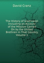 The History of Greenland: Including an Account of the Mission Carried On by the United Brethren in That Country, Volume 1