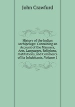 History of the Indian Archipelago: Containing an Account of the Manners, Arts, Languages, Religions, Institutions, and Commerce of Its Inhabitants, Volume 1