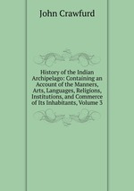 History of the Indian Archipelago: Containing an Account of the Manners, Arts, Languages, Religions, Institutions, and Commerce of Its Inhabitants, Volume 3