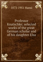 Professor Knatschke; selected works of the great German scholar and of his daughter Elsa