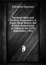 Business Men and Modern Economics: A Paper Read Before the British Association at Glasgow On 16Th September, 1901