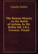 The Roman History . to the Battle of Actium, by Mr. Rollin (Mr. J.B.L. Crevier). Transl