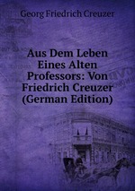 Aus Dem Leben Eines Alten Professors: Von Friedrich Creuzer (German Edition)