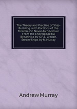 The Theory and Practice of Ship-Building. with Portions of the Treatise On Naval Architecture From the Encyclopaedia Britannica by A.F.B. Creuze. Steam-Ships by R. Murray