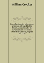 On radiant matter microform: a lecture delivered to the British Association for the Advancement of Science, at Sheffield, Friday, August 22, 1879