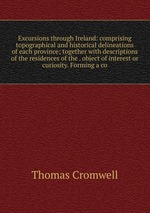 Excursions through Ireland: comprising topographical and historical delineations of each province; together with descriptions of the residences of the . object of interest or curiosity. Forming a co