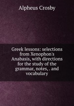 Greek lessons: selections from Xenophon`s Anabasis, with directions for the study of the grammar, notes, . and vocabulary