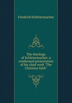 The theology of Schleiermacher: a condensed presentation of his chief work "The Christian faith"