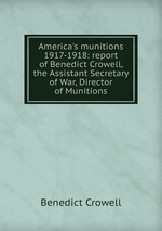 America`s munitions 1917-1918: report of Benedict Crowell, the Assistant Secretary of War, Director of Munitions