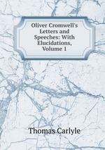 Oliver Cromwell`s Letters and Speeches: With Elucidations, Volume 1