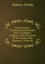 Greek Lessons: Consisting of Selections from Xenophon`s Anabasis, with Directions for the Study of the Grammar, Notes Etc