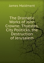 The Dramatic Works of John Crowne: Thyestes. City Politicks. the Destruction of Jerusalem