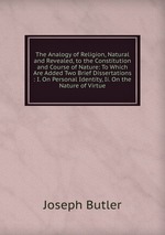 The Analogy of Religion, Natural and Revealed, to the Constitution and Course of Nature: To Which Are Added Two Brief Dissertations : I. On Personal Identity, Ii. On the Nature of Virtue