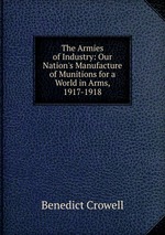 The Armies of Industry: Our Nation`s Manufacture of Munitions for a World in Arms, 1917-1918
