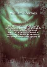 The Chemical News and Journal of Industrial Science; with Which Is Incorporated the "Chemical Gazette.": A Journal of Practical Chemistry in All Its . to Pharmacy, Arts and Manufactures, Volume 35