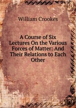 A Course of Six Lectures On the Various Forces of Matter: And Their Relations to Each Other