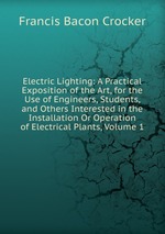 Electric Lighting: A Practical Exposition of the Art, for the Use of Engineers, Students, and Others Interested in the Installation Or Operation of Electrical Plants, Volume 1
