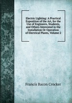 Electric Lighting: A Practical Exposition of the Art, for the Use of Engineers, Students, and Others Interested in the Installation Or Operation of Electrical Plants, Volume 2