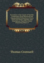 Excursions in the County of Norfolk: Comprising a Brief Historical and Topographical Delineation of Every Town and Village; Together with Descriptions . and Every Other Interesting Object O