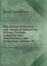 The Journal of Science, and Annals of Astronomy, Biology, Geology, Industrial Arts, Manufactures, and Technology, Volume 18