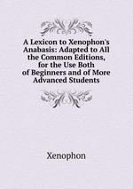 A Lexicon to Xenophon`s Anabasis: Adapted to All the Common Editions, for the Use Both of Beginners and of More Advanced Students