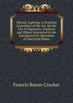 Electric Lighting: A Practical Exposition of the Art, for the Use of Engineers, Students and Others Interested in the Installation Or Operation of Electrical Plants