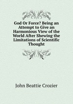 God Or Force? Being an Attempt to Give an Harmonious View of the World After Shewing the Limitations of Scientific Thought