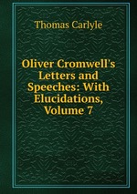 Oliver Cromwell`s Letters and Speeches: With Elucidations, Volume 7