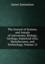 The Journal of Science, and Annals of Astronomy, Biology, Geology, Industrial Arts, Manufactures, and Technology, Volume 15