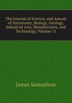 The Journal of Science, and Annals of Astronomy, Biology, Geology, Industrial Arts, Manufactures, and Technology, Volume 11
