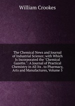 The Chemical News and Journal of Industrial Science; with Which Is Incorporated the "Chemical Gazette.": A Journal of Practical Chemistry in All Its . to Pharmacy, Arts and Manufactures, Volume 5